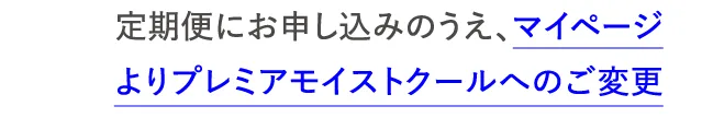 定期便にお申し込みのうえ、マイページよりプレミアモイストクールへの変更