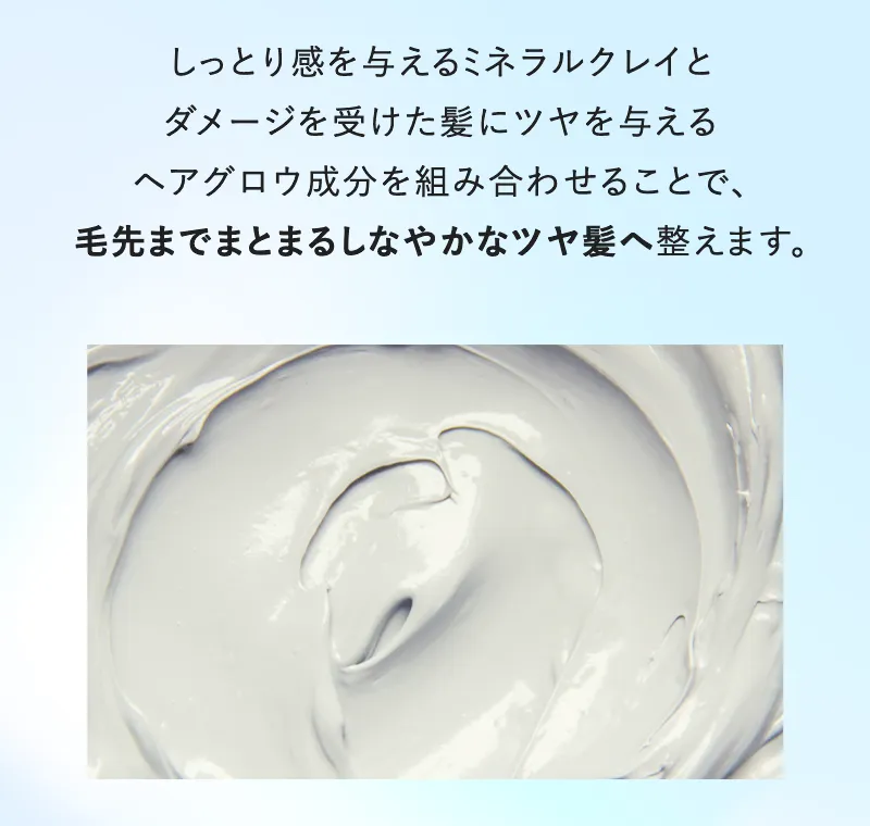 しっとり感を与えるミネラルクレイとダメージを受けた髪にツヤを与えるヘアグロウ成分を組み合わせることで毛先までまとまるしなやかなツヤ髪へ整えます。