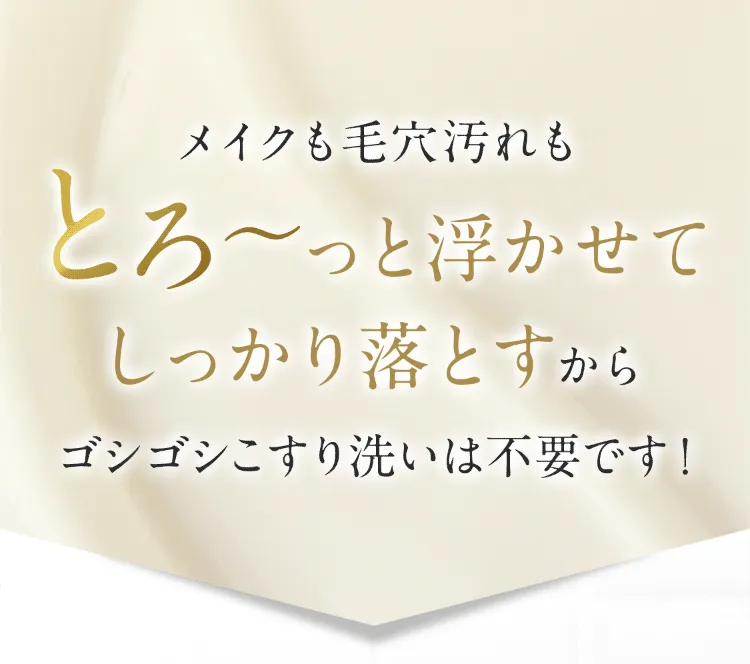 メイクも毛穴汚れもとろーっと浮かせて落とすからゴシゴシこすり洗いは不要です!