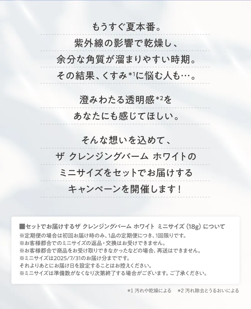 澄みわたる透明感をあなたにも感じてほしい。そんな想いを込めて、「ザ クレンジングバーム ホワイト」のミニサイズをセットでお届けするキャンペーンを開催します!