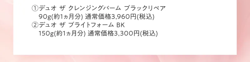 1 デュオ ザ クレンジングバーム ブラックリペア　90g(約1ヵ月分) 通常価格3,960円(税込)　2 デュオ ザ ブライトフォーム BK　150g(約1ヵ月分) 通常価格3,300円(税込)