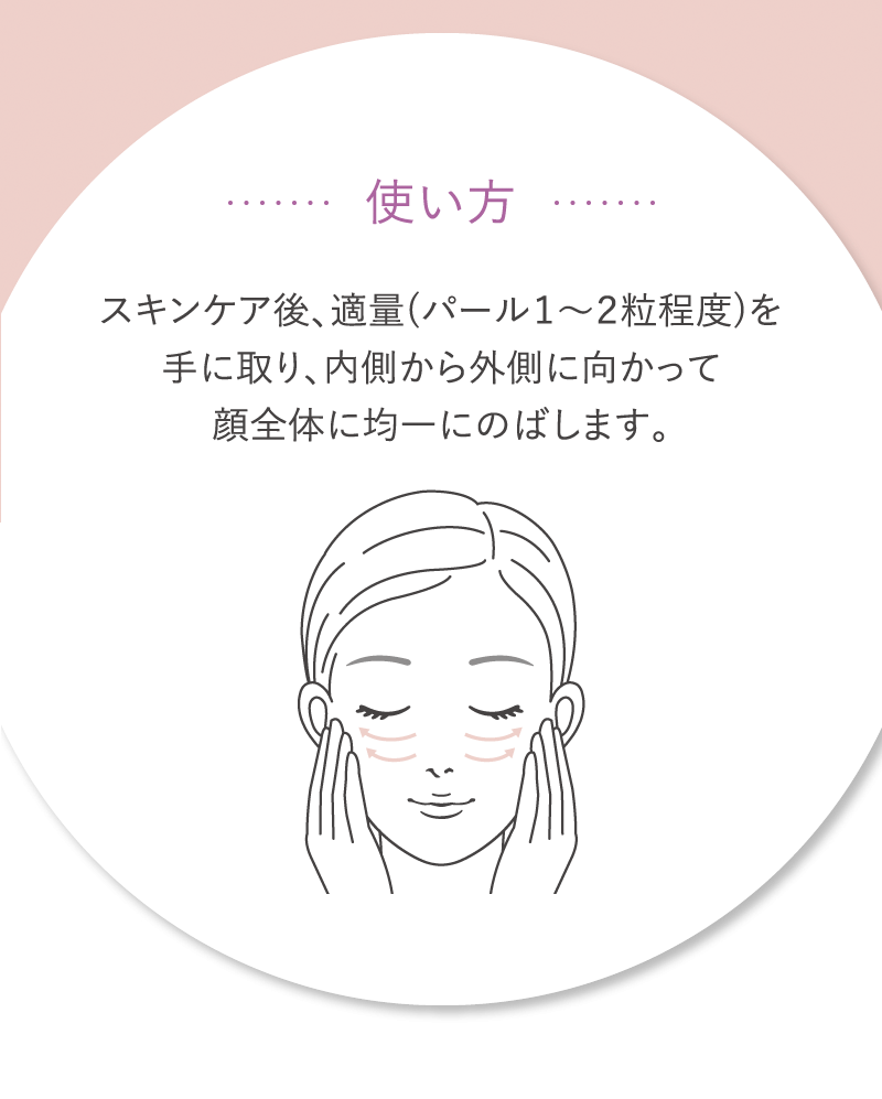 使い方　スキンケア後、適量（パール1～2粒程度）を手に取り、内側から外側に向かって顔全体に均一にのばします。