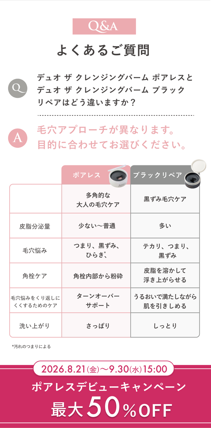Q&A よくあるご質問　Q.デュオ ザ クレンジングバーム ポアレスとデュオ ザ クレンジングバーム ブラックリペアはどう違いますか？A.毛穴アプローチが異なります。目的に合わせてお選びください。
