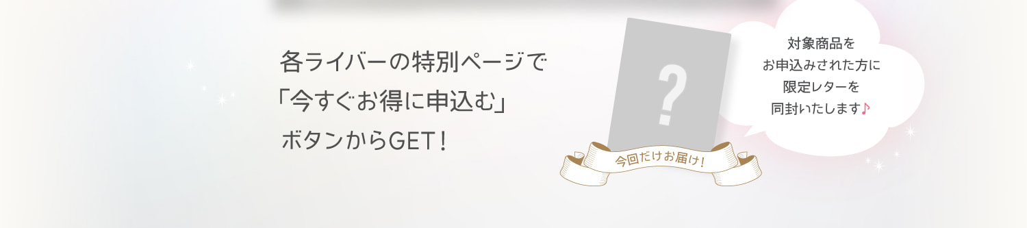 各ライバーの特別ページで「今すぐお得に申し込む」ボタンからGET！