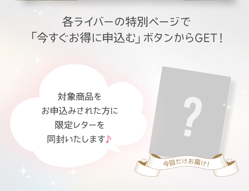 各ライバーの特別ページで「今すぐお得に申し込む」ボタンからGET！