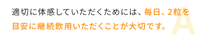 適切に体感していただくためには、毎日、2粒を目安に継続飲用いただくことが大切です。 
