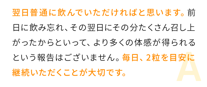 翌日普通に飲んでいただければと思います。前日に飲み忘れ、その翌日にその分たくさん召し上がったからといって、より多くの体感が得ら