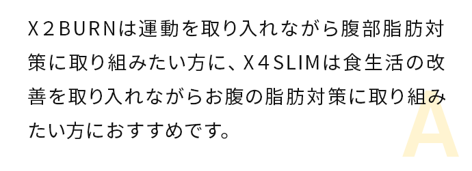 X２BURNは運動を取り入れながら腹部脂肪対策に取り組みたい方に、X４SLIMは食生活の改善を取り入れながらお腹の脂肪対策に取zz